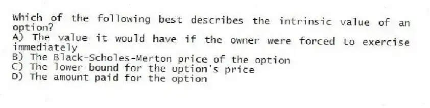 Which of the following best describes the intrinsic value of an option?
A) The value it would have if the owner were forced to exercise immediately
B) The Black-Scholes-Merton price of the option
C) The lower bound for the option's price
D) The amount paid for the option