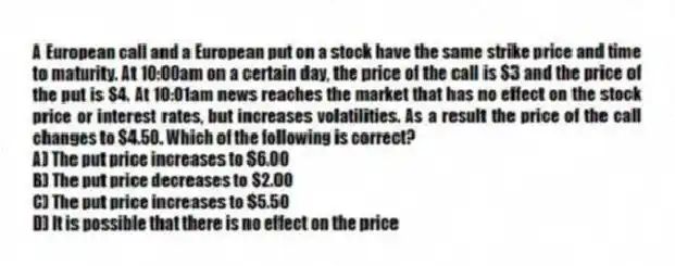 A European call and a European put on a stock have the same strike price and time to maturity. At 10:00am on a certain day, the price of the call is $3 and the price of the put is $4. At 10:01am news reaches the market that has no effect on the stock price or interest rates, but increases volatilities. As a result the price of the call changes to $4.50. Which of the following is correct?
A) The put price increases to $6.00
B) The put price decreases to $2.00
C) The put price increases to $5.50
D) It is possible that there is no effect on the price