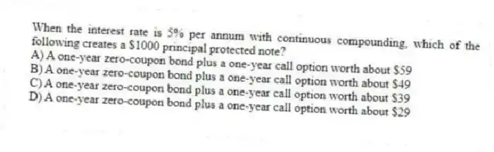 When the interest rate is 5% per annum with continuous compounding, which of the following creates a $1000 principal protected note?
A) A one-year zero-coupon bond plus a one-year call option worth about $59
B) A one-year zero-coupon bond plus a one-year call option worth about $49
C) A one-year zero-coupon bond plus a one-year call option worth about $39
D) A one-year zero-coupon bond plus a one-year call option worth about $29