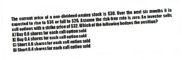 The current price of a non-dividend-paying stock is $30. Over the next six months it is expected to rise to $36 or fall to $26. Assume the risk-free rate is zero. An investor sells call options with a strike price of $32. Which of the following hedges the position?
A) Buy 0.6 shares for each call option sold
B) Buy 0.4 shares for each call option sold
C) Short 0.6 shares for each call option sold
D) Short 0.4 shares for each call option sold