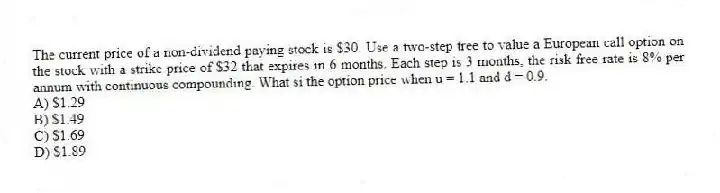 The current price of a non-dividend paying stock is $30. Use a two-step tree to value a European call option on the stock with a strike price of $32 that expires in 6 months. Each step is 3 months, the risk free rate is 8% per annum with continuous compounding. What si the option price when u = 1.1 and d = 0.9.
A) $1.29
B) $1.49
C) $1.69
D) $1.89