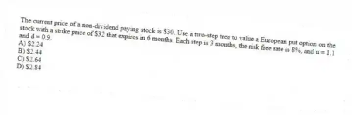 The current price of a non-dividend paying stock is $30. Use a two-step tree to value a European put option on the stock with a strike price of $32 that expires in 6 months. Each step is 3 months, the risk free rate is 8%, and u = 1.1 and d = 0.9.
A) $2.24
B) $2.44
C) $2.64
D) $2.84