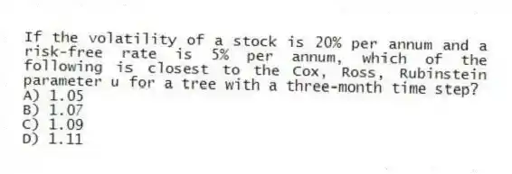If the volatility of a stock is 20% per annum and a risk-free rate is 5% per annum, which of the following is closest to the Cox, Ross, Rubinstein parameter u for a tree with a three-month time step?
A) 1.05
B) 1.07
C) 1.09
D) 1.11