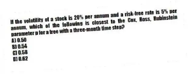 If the volatility of a stock is 20% per annum and a risk-free rate is 5% per annum, which of the following is closest to the Cox, Ross, Rubinstein parameter p for a tree with a three-month time step?
A) 0.50
B) 0.54
C) 0.58
D) 0.62