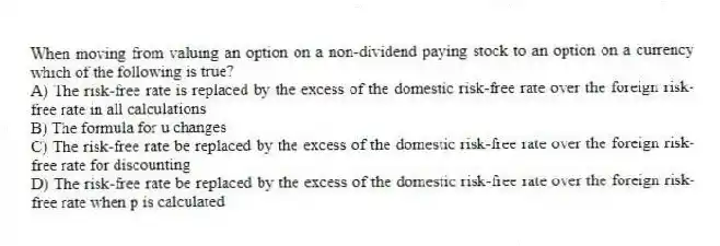 When moving from valuing an option on a non-dividend paying stock to an option on a currency which of the following is true?
A) The risk-free rate is replaced by the excess of the domestic risk-free rate over the foreign risk-free rate in all calculations
B) The formula for u changes
C) The risk-free rate be replaced by the excess of the domestic risk-free rate over the foreign risk-free rate for discounting
D) The risk-free rate be replaced by the excess of the domestic risk-free rate over the foreign risk-free rate when p is calculated