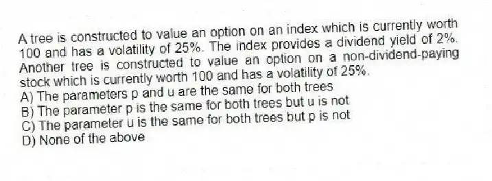 A tree is constructed to value an option on an index which is currently worth 100 and has a volatility of 25%. The index provides a dividend yield of 2%. Another tree is constructed to value an option on a non-dividend-paying stock which is currently worth 100 and has a volatility of 25%.
A) The parameters p and u are the same for both trees
B) The parameter p is the same for both trees but u is not
C) The parameter u is the same for both trees but p is not
D) None of the above