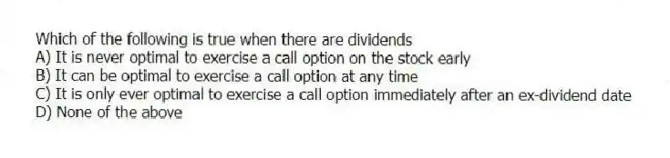 Which of the following is true when there are dividends
A) It is never optimal to exercise a call option on the stock early
B) It can be optimal to exercise a call option at any time
C) It is only ever optimal to exercise a call option immediately after an ex-dividend date
D) None of the above