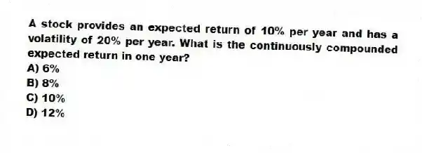 A stock provides an expected return of 10% per year and has a volatility of 20% per year. What is the continuously compounded expected return in one year?
A) 6%
B) 8%
C) 10%
D) 12%