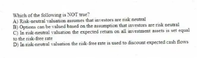 Which of the following is NOT true?
A) Risk-neutral valuation assumes that investors are risk neutral
B) Options can be valued based on the assumption that investors are risk neutral
C) In risk-neutral valuation the expected return on all investment assets is set equal to the risk-free rate
D) In risk-neutral valuation the risk-free rate is used to discount expected cash flows