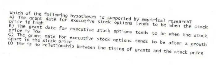 Which of the following hypotheses is supported by empirical research?
A) The grant date for executive stock options tends to be when the stock price is high
B) The grant date for executive stock options tends to be when the stock price is low
C) The grant date for executive stock options tends to be after a growth spurt in the stock price
D) The is no relationship between the timing of grants and the stock price