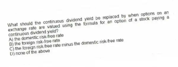 What should the continuous dividend yield be replaced by when options on an exchange rate are valued using the formula for an option of a stock paying a continuous dividend yield?
A) the domestic risk-free rate
B) the foreign risk-free rate
C) the foreign risk-free rate minus the domestic risk-free rate
D) none of the above