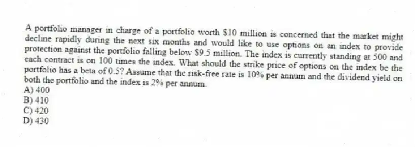 A portfolio manager in charge of a portfolio worth $10 million is concerned that the market might decline rapidly during the next six months and would like to use options on an index to provide protection against the portfolio falling below $9.5 million. The index is currently standing at 500 and each contract is on 100 times the index. What should the strike price of options on the index be the portfolio has a beta of 0.5? Assume that the risk-free rate is 10% per annum and the dividend yield on both the portfolio and the index is 2% per annum.
A) 400
B) 410
C) 420
D) 430