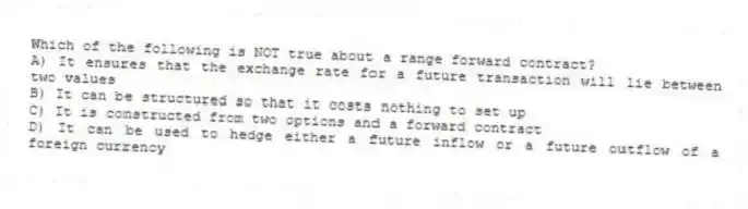 Which of the following is NOT true about a range forward contract?
A) It ensures that the exchange rate for a future transaction will lie between two values
B) It can be structured so that it costs nothing to set up
C) It is constructed from two options and a forward contract
D) It can be used to hedge either a future inflow or a future outflow of a foreign currency