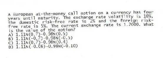A European at-the-money call option on a currency has four years until maturity. The exchange rate volatility is 10%, the domestic risk-free rate is 2% and the foreign risk-free rate is 5%. The current exchange rate is 1.2000. What is the value of the option?
A) 1.11N(0.7)-0.98N(0.5)
B) 1.11N(-0.7)-0.98N(-0.5)
C) 1.11N(0.7)-0.98N(0.4)
D) 1.11N(-0.06)-0.98N(-0.10)