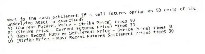 What is the cash settlement if a call futures option on 50 units of the underlying asset is exercised?
A) (Current Futures Price - Strike Price) times 50
B) (Strike Price - Current Futures Price) times 50
C) (Most Recent Futures Settlement Price - Strike Price) times 50
D) (Strike Price - Most Recent Futures Settlement Price) times 50