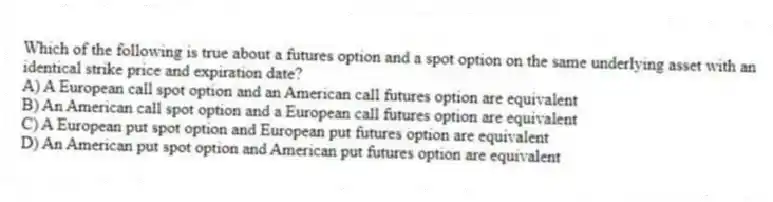 Which of the following is true about a futures option and a spot option on the same underlying asset with an identical strike price and expiration date?
A) A European call spot option and an American call futures option are equivalent
B) An American call spot option and a European call futures option are equivalent
C) A European put spot option and European put futures option are equivalent
D) An American put spot option and American put futures option are equivalent