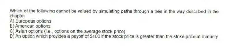 Which of the following cannot be valued by simulating paths through a tree in the way described in the chapter
A) European options
B) American options
C) Asian options (i.e., options on the average stock price)
D) An option which provides a payoff of $100 if the stock price is greater than the strike price at maturity