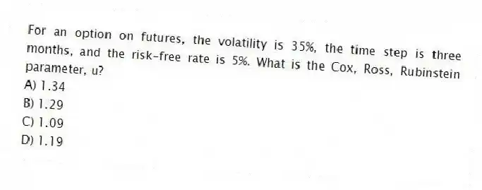 For an option on futures, the volatility is 35%, the time step is three months, and the risk-free rate is 5%. What is the Cox, Ross, Rubinstein parameter, u?
A) 1.34
B) 1.29
C) 1.09
D) 1.19