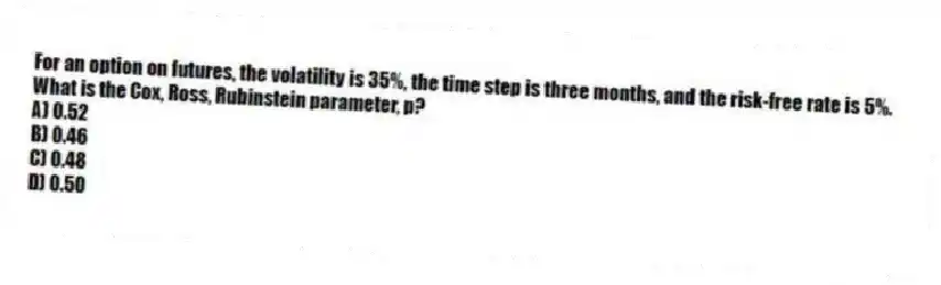For an option on futures, the volatility is 35%, the time step is three months, and the risk-free rate is 5%. What is the Cox, Ross, Rubinstein parameter, p?
A) 0.52
B) 0.46
C) 0.48
D) 0.50