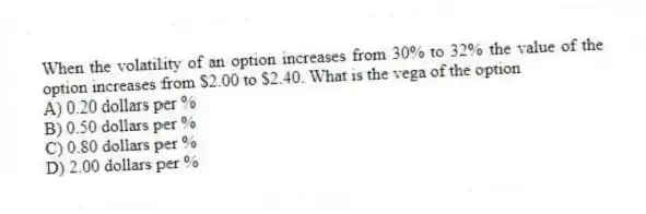 When the volatility of an option increases from 30% to 32% the value of the option increases from $2.00 to $2.40. What is the vega of the option
A) 0.20 dollars per %
B) 0.50 dollars per %
C) 0.80 dollars per %
D) 2.00 dollars per %