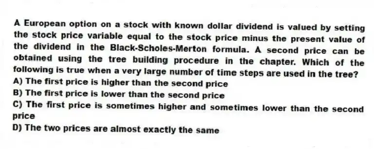 A European option on a stock with known dollar dividend is valued by setting the stock price variable equal to the stock price minus the present value of the dividend in the Black-Scholes-Merton formula. A second price can be obtained using the tree building procedure in the chapter. Which of the following is true when a very large number of time steps are used in the tree?
A) The first price is higher than the second price
B) The first price is lower than the second price
C) The first price is sometimes higher and sometimes lower than the second price
D) The two prices are almost exactly the same