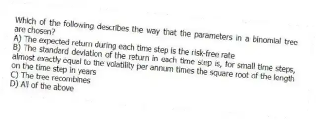 Which of the following describes the way that the parameters in a binomial tree are chosen?
A) The expected return during each time step is the risk-free rate
B) The standard deviation of the return in each time step is, for small time steps, almost exactly equal to the volatility per annum times the square root of the length on the time step in years
C) The tree recombines
D) All of the above