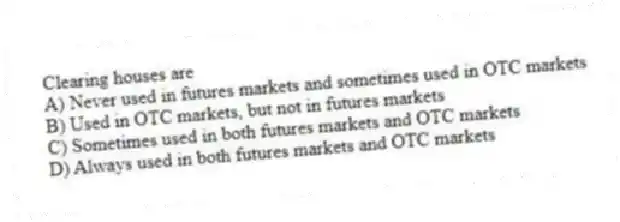 Clearing houses are
A) Never used in futures markets and sometimes used in OTC markets
B) Used in OTC markets, but not in futures markets
C) Sometimes used in both futures markets and OTC markets
D) Always used in both futures markets and OTC markets