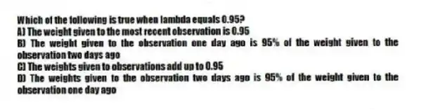 Which of the following is true when lambda equals 0.95?
A) The weight given to the most recent observation is 0.95
B) The weight given to the observation one day ago is 95% of the weight given to the observation two days ago
C) The weights given to observations add up to 0.95
D) The weights given to the observation two days ago is 95% of the weight given to the observation one day ago