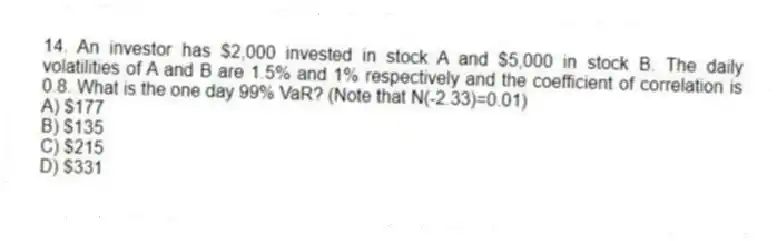 14. An investor has $2,000 invested in stock A and $5,000 in stock B. The daily volatilities of A and B are 1.5% and 1% respectively and the coefficient of correlation is 0.8. What is the one day 99% VaR? (Note that N(-2.33)=0.01)
A) $177
B) $135
C) $215
D) $331