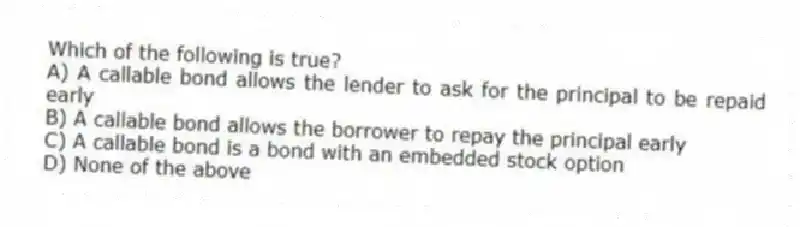 Which of the following is true?
A) A callable bond allows the lender to ask for the principal to be repaid early
B) A callable bond allows the borrower to repay the principal early
C) A callable bond is a bond with an embedded stock option
D) None of the above