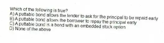 Which of the following is true?
A) A puttable bond allows the lender to ask for the principal to be repaid early
B) A puttable bond allows the borrower to repay the principal early
C) A puttable bond is a bond with an embedded stock option
D) None of the above
