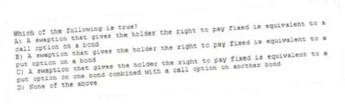 Which of the following is true?
A) A swaption that gives the holder the right to pay fixed is equivalent to a call option on a bond
B) A swaption that gives the holder the right to pay fixed is equivalent to a put option on a bond
C) A swaption that gives the holder the right to pay fixed is equivalent to a put option on one bond combined with a call option on another bond
D) None of the above