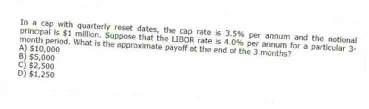 In a cap with quarterly reset dates, the cap rate is 3.5% per annum and the notional principal is $1 million. Suppose that the LIBOR rate is 4.0% per annum for a particular 3-month period. What is the approximate payoff at the end of the 3 months?
A) $10,000
B) $5,000
C) $2,500
D) $1,250
