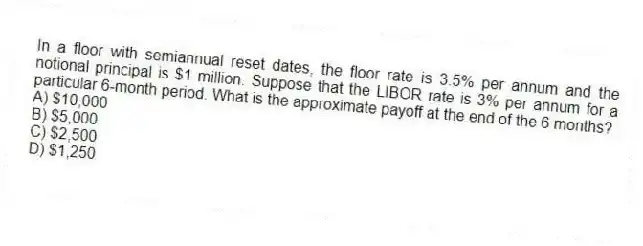 In a floor with semiannual reset dates, the floor rate is 3.5% per annum and the notional principal is $1 million. Suppose that the LIBOR rate is 3% per annum for a particular 6-month period. What is the approximate payoff at the end of the 6 months?
A) $10,000
B) $5,000
C) $2,500
D) $1,250