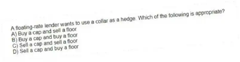 A floating-rate lender wants to use a collar as a hedge. Which of the following is appropriate?
A) Buy a cap and sell a floor
B) Buy a cap and buy a floor
C) Sell a cap and sell a floor
D) Sell a cap and buy a floor