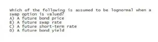 Which of the following is assumed to be lognormal when a swap option is valued?
A) A future bond price
B) A future swap rate
C) A future short-term rate
D) A future bond yield