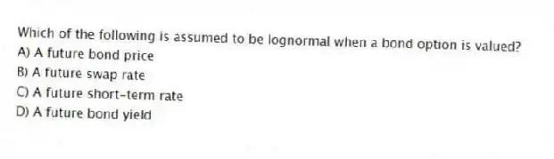Which of the following is assumed to be lognormal when a bond option is valued?
A) A future bond price
B) A future swap rate
C) A future short-term rate
D) A future bond yield