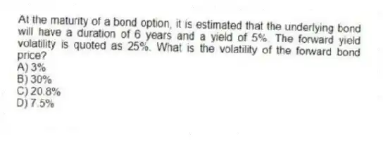 At the maturity of a bond option, it is estimated that the underlying bond will have a duration of 6 years and a yield of 5%. The forward yield volatility is quoted as 25%. What is the volatility of the forward bond price?
A) 3%
B) 30%
C) 20.8%
D) 7.5%
