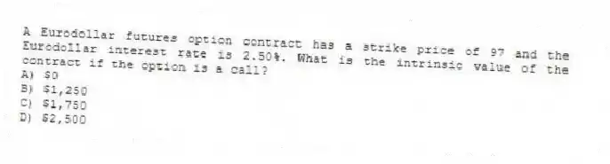 A Eurodollar futures option contract has a strike price of 97 and the Eurodollar interest rate is 2.50%. What is the intrinsic value of the contract if the option is a call?
A) $0
B) $1,250
C) $1,750
D) $2,500