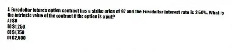 A Eurodollar futures option contract has a strike price of 97 and the Eurodollar interest rate is 2.50%. What is the intrinsic value of the contract if the option is a put?
A) $0
B) $1,250
C) $1,750
D) $2,500