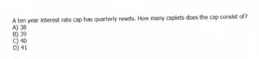 A ten year interest rate cap has quarterly resets. How many caplets does the cap consist of?
A) 38
B) 39
C) 40
D) 41