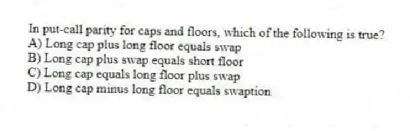 In put-call parity for caps and floors, which of the following is true?
A) Long cap plus long floor equals swap
B) Long cap plus swap equals short floor
C) Long cap equals long floor plus swap
D) Long cap minus long floor equals swaption