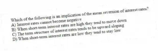 Which of the following is an implication of the mean reversion of interest rates?
A) Interest rates cannot become negative
B) When short-term interest rates are high they tend to move down
C) The term structure of interest rates tends to be upward sloping
D) When short-term interest rates are low they tend to stay low