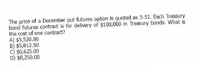 The price of a December put futures option is quoted as 5-52. Each Treasury bond futures contract is for delivery of $100,000 in Treasury bonds. What is the cost of one contract?
A) $5,520.00
B) $5,812.50
C) $6,625.00
D) $8,250.00