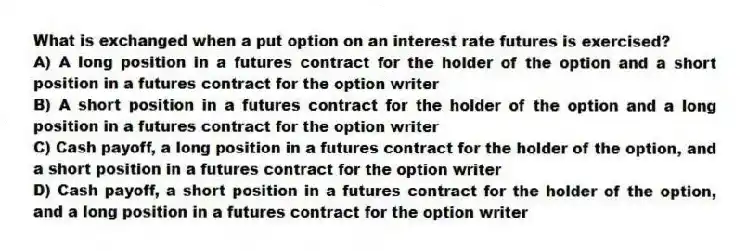 What is exchanged when a put option on an interest rate futures is exercised?
A) A long position in a futures contract for the holder of the option and a short position in a futures contract for the option writer
B) A short position in a futures contract for the holder of the option and a long position in a futures contract for the option writer
C) Cash payoff, a long position in a futures contract for the holder of the option, and a short position in a futures contract for the option writer
D) Cash payoff, a short position in a futures contract for the holder of the option, and a long position in a futures contract for the option writer