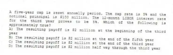 A five-year cap is reset annually period. The cap rate is 3% and the notional principal is $100 million. The 12-month LIBOR interest rate for the third year proves to be 5%. Which of the following is approximately true?
A) The resulting payoff is $2 million at the beginning of the third year
B) The resulting payoff is $2 million at the end of the fifth year
C) The resulting payoff is $2 million at the end of the third year
D) The resulting payoff is $2 million half way through the third year