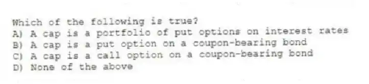 Which of the following is true?
A) A cap is a portfolio of put options on interest rates
B) A cap is a put option on a coupon-bearing bond
C) A cap is a call option on a coupon-bearing bond
D) None of the above