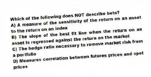 Which of the following does NOT describe beta?
A) A measure of the sensitivity of the return on an asset to the return on an index
B) The slope of the best fit line when the return on an asset is regressed against the return on the market
C) The hedge ratio necessary to remove market risk from a portfolio
D) Measures correlation between futures prices and spot prices