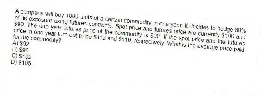 A company will buy 1000 units of a certain commodity in one year. It decides to hedge 80% of its exposure using futures contracts. Spot price and futures price are currently $100 and $90. The one year futures price of the commodity is $90. If the spot price and the futures price in one year turn out to be $112 and $110, respectively. What is the average price paid for the commodity?
A) $92
B) $96
C) $102
D) $106