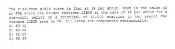 The risk-free yield curve is flat at 6% per annum. What is the value of an FRA where the holder receives LIBOR at the rate of 9% per annum for a six-month period on a principal of $1,000 starting in two years? The forward LIBOR rate is 7%. All rates are compounded semiannually.
A) $9.12
B) $9.02
C) $8.88
D) $8.63
